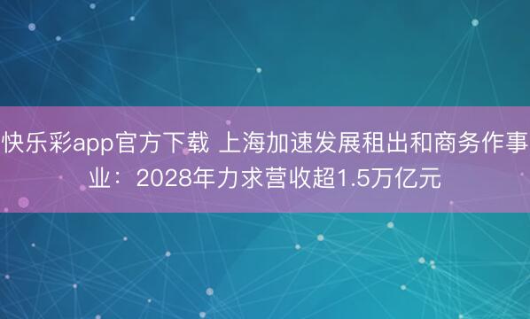 快乐彩app官方下载 上海加速发展租出和商务作事业：2028年力求营收超1.5万亿元
