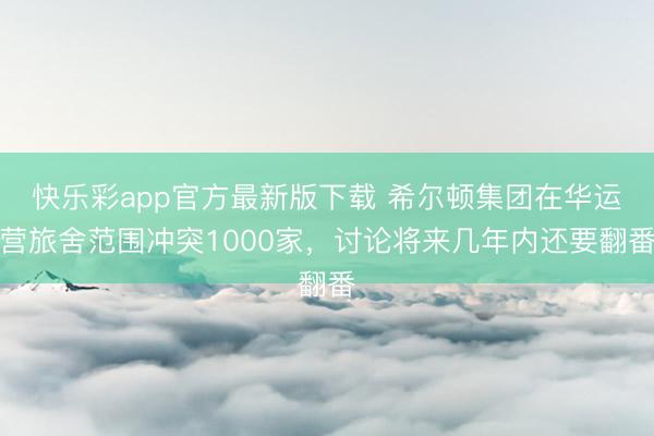 快乐彩app官方最新版下载 希尔顿集团在华运营旅舍范围冲突1000家,讨论将来几年内还要翻番