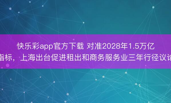 快乐彩app官方下载 对准2028年1.5万亿指标，上海出台促进租出和商务服务业三年行径议论