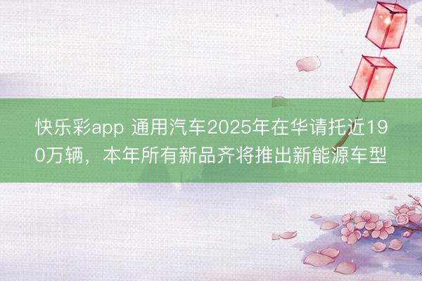 快乐彩app 通用汽车2025年在华请托近190万辆，本年所有新品齐将推出新能源车型