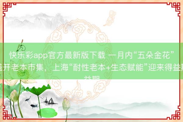 快乐彩app官方最新版下载 一月内“五朵金花”盛开老本市集，上海“耐性老本+生态赋能”迎来得益期