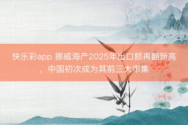 快乐彩app 挪威海产2025年出口额再翻新高，中国初次成为其前三大市集