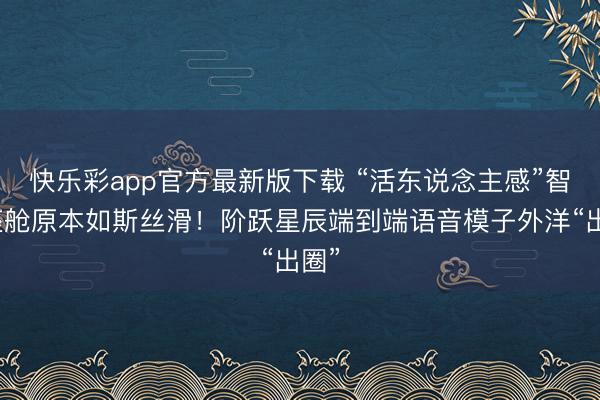快乐彩app官方最新版下载 “活东说念主感”智能座舱原本如斯丝滑！阶跃星辰端到端语音模子外洋“出圈”