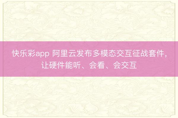 快乐彩app 阿里云发布多模态交互征战套件，让硬件能听、会看、会交互