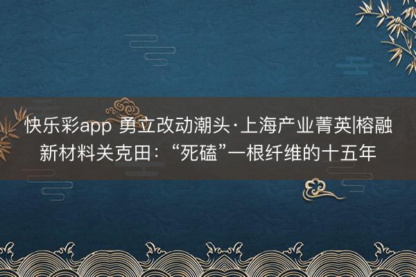 快乐彩app 勇立改动潮头·上海产业菁英|榕融新材料关克田：“死磕”一根纤维的十五年