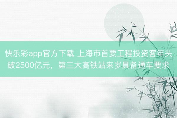 快乐彩app官方下载 上海市首要工程投资客年头破2500亿元，第三大高铁站来岁具备通车要求