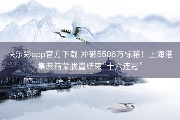 快乐彩app官方下载 冲破5506万标箱!上海港集装箱蒙胧量结束“十六连冠”