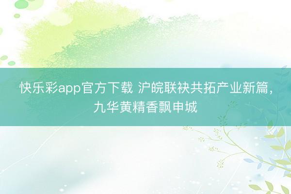 快乐彩app官方下载 沪皖联袂共拓产业新篇，九华黄精香飘申城