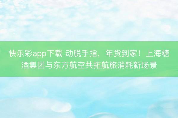 快乐彩app下载 动脱手指，年货到家！上海糖酒集团与东方航空共拓航旅消耗新场景