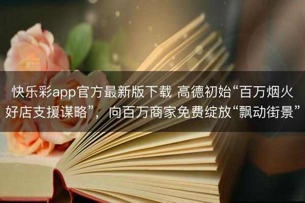 快乐彩app官方最新版下载 高德初始“百万烟火好店支援谋略”，向百万商家免费绽放“飘动街景”