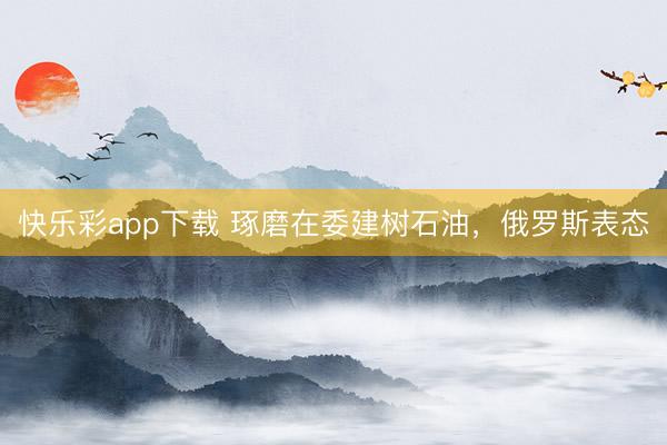 快乐彩app下载 琢磨在委建树石油，俄罗斯表态