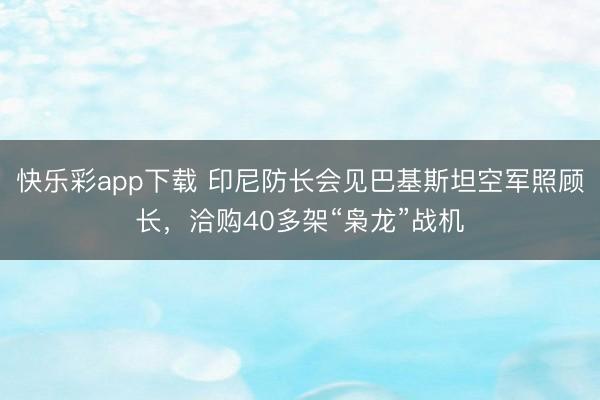 快乐彩app下载 印尼防长会见巴基斯坦空军照顾长,洽购40多架“枭龙”战机