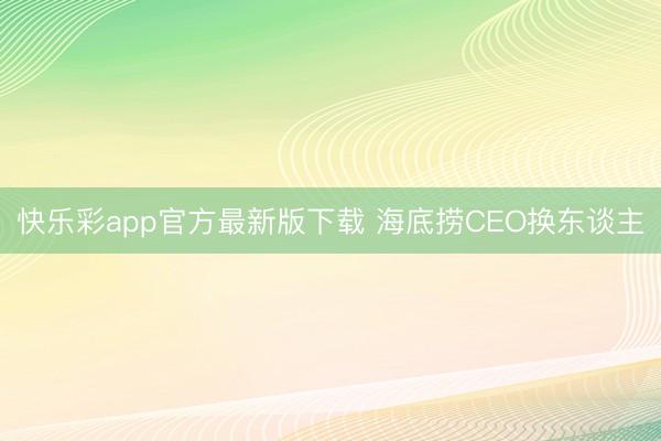 快乐彩app官方最新版下载 海底捞CEO换东谈主