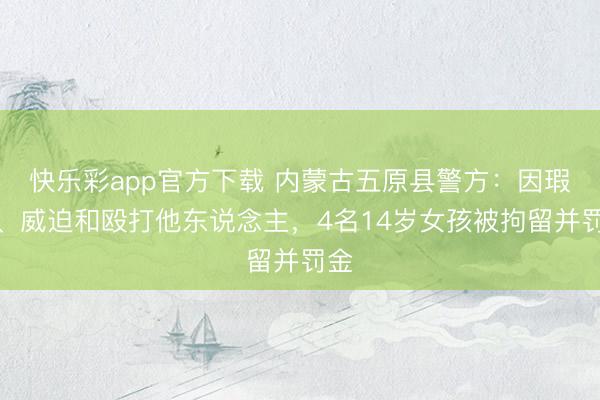 快乐彩app官方下载 内蒙古五原县警方：因瑕瑜、威迫和殴打他东说念主，4名14岁女孩被拘留并罚金