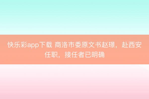快乐彩app下载 商洛市委原文书赵璟，赴西安任职，接任者已明确