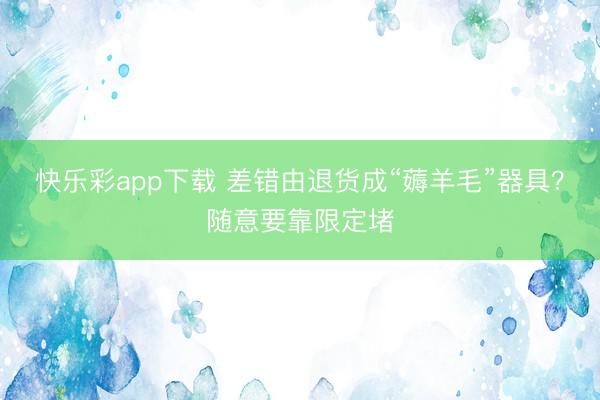 快乐彩app下载 差错由退货成“薅羊毛”器具？随意要靠限定堵