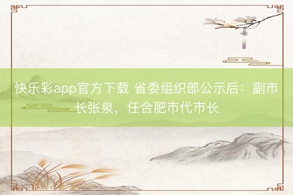 快乐彩app官方下载 省委组织部公示后：副市长张泉，任合肥市代市长
