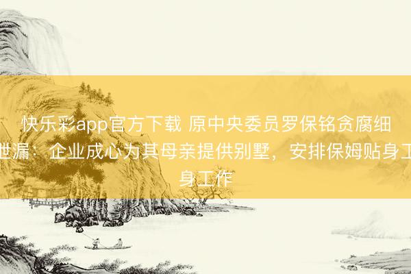 快乐彩app官方下载 原中央委员罗保铭贪腐细节泄漏：企业成心为其母亲提供别墅，安排保姆贴身工作