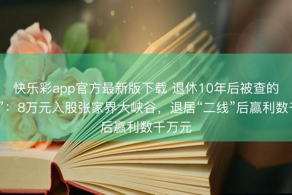 快乐彩app官方最新版下载 退休10年后被查的“老虎”：8万元入股张家界大峡谷，退居“二线”后赢利数千万元