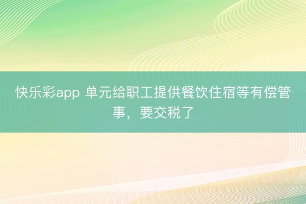 快乐彩app 单元给职工提供餐饮住宿等有偿管事，要交税了