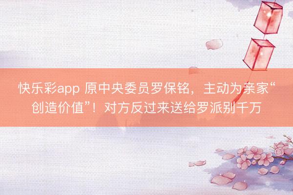 快乐彩app 原中央委员罗保铭，主动为亲家“创造价值”！对方反过来送给罗派别千万
