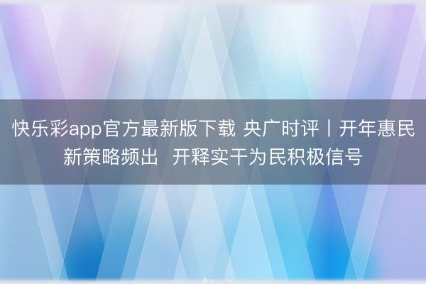 快乐彩app官方最新版下载 央广时评丨开年惠民新策略频出  开释实干为民积极信号