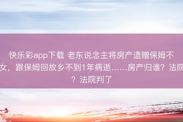 快乐彩app下载 老东说念主将房产遗赠保姆不给子女，跟保姆回故乡不到1年病逝……房产归谁？法院判了
