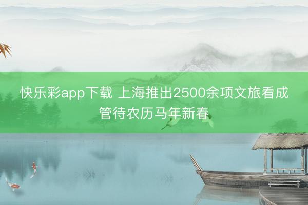 快乐彩app下载 上海推出2500余项文旅看成管待农历马年新春