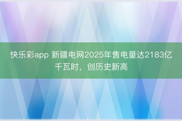 快乐彩app 新疆电网2025年售电量达2183亿千瓦时，创历史新高