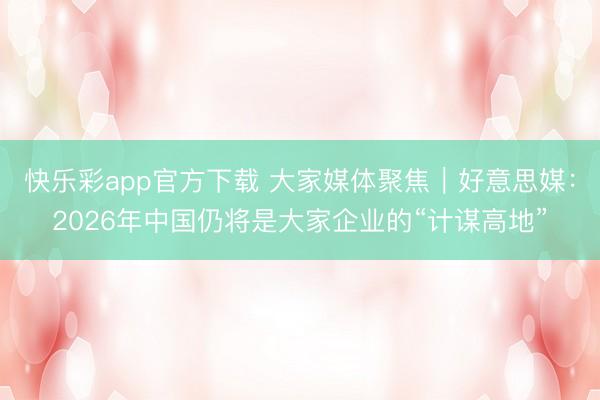 快乐彩app官方下载 大家媒体聚焦｜好意思媒：2026年中国仍将是大家企业的“计谋高地”