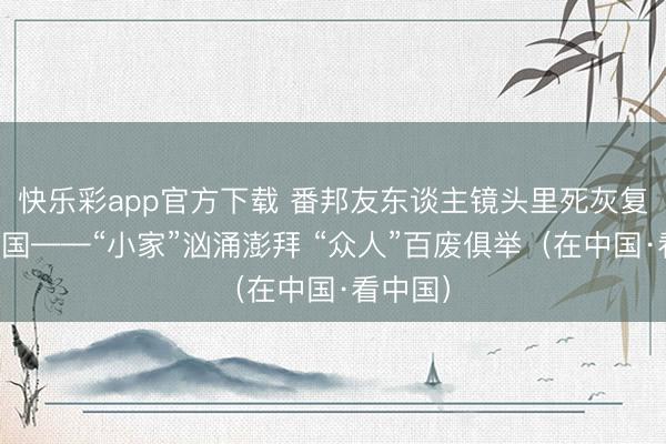 快乐彩app官方下载 番邦友东谈主镜头里死灰复燃的中国——“小家”汹涌澎拜 “众人”百废俱举（在中国·看中国）