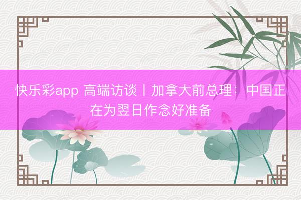 快乐彩app 高端访谈丨加拿大前总理：中国正在为翌日作念好准备