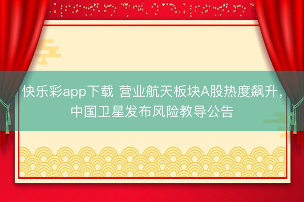 快乐彩app下载 营业航天板块A股热度飙升，中国卫星发布风险教导公告