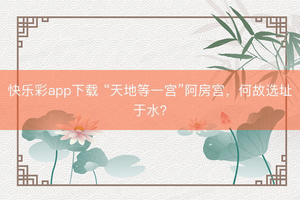 快乐彩app下载 “天地等一宫”阿房宫，何故选址于水？