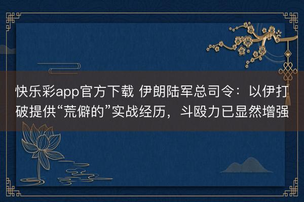 快乐彩app官方下载 伊朗陆军总司令：以伊打破提供“荒僻的”实战经历，斗殴力已显然增强
