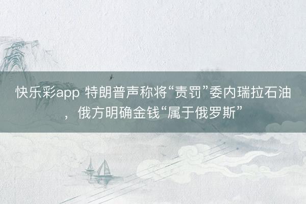 快乐彩app 特朗普声称将“责罚”委内瑞拉石油，俄方明确金钱“属于俄罗斯”