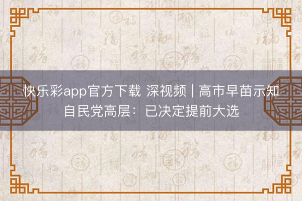 快乐彩app官方下载 深视频 | 高市早苗示知自民党高层：已决定提前大选