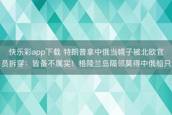 快乐彩app下载 特朗普拿中俄当幌子被北欧官员拆穿：皆备不属实！格陵兰岛隔邻莫得中俄船只