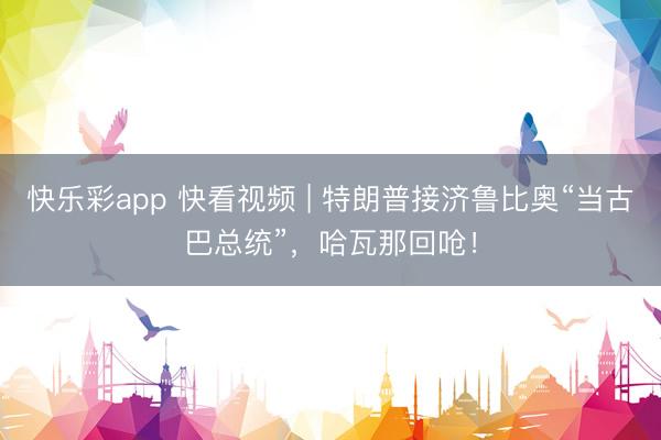 快乐彩app 快看视频 | 特朗普接济鲁比奥“当古巴总统”，哈瓦那回呛！
