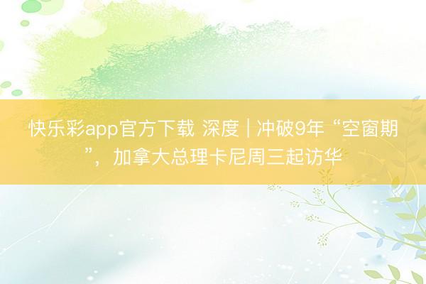 快乐彩app官方下载 深度 | 冲破9年 “空窗期”，加拿大总理卡尼周三起访华