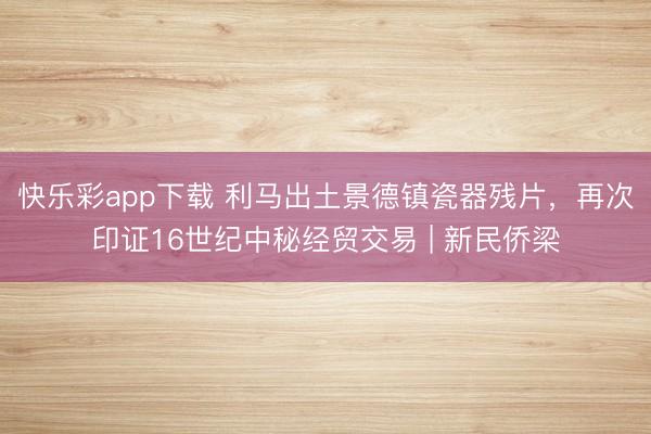 快乐彩app下载 利马出土景德镇瓷器残片，再次印证16世纪中秘经贸交易 | 新民侨梁