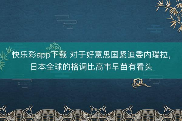 快乐彩app下载 对于好意思国紧迫委内瑞拉，日本全球的格调比高市早苗有看头