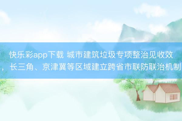 快乐彩app下载 城市建筑垃圾专项整治见收效，长三角、京津冀等区域建立跨省市联防联治机制