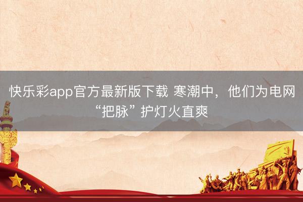 快乐彩app官方最新版下载 寒潮中，他们为电网“把脉” 护灯火直爽