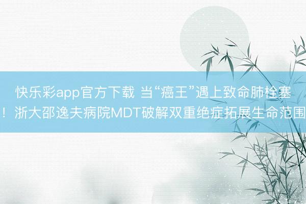 快乐彩app官方下载 当“癌王”遇上致命肺栓塞!浙大邵逸夫病院MDT破解双重绝症拓展生命范围