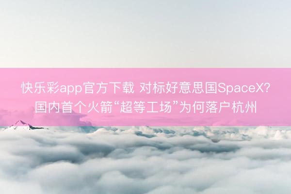快乐彩app官方下载 对标好意思国SpaceX？国内首个火箭“超等工场”为何落户杭州