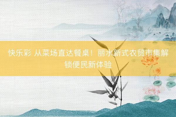 快乐彩 从菜场直达餐桌！丽水新式农贸市集解锁便民新体验