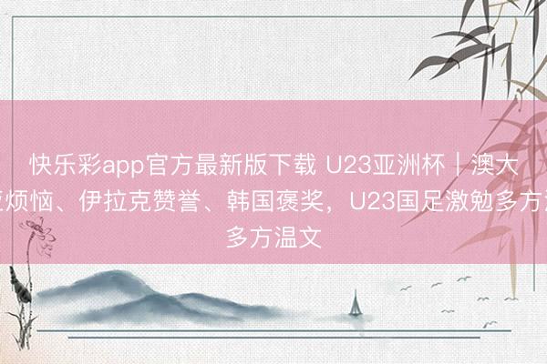 快乐彩app官方最新版下载 U23亚洲杯｜澳大利亚烦恼、伊拉克赞誉、韩国褒奖，U23国足激勉多方温文