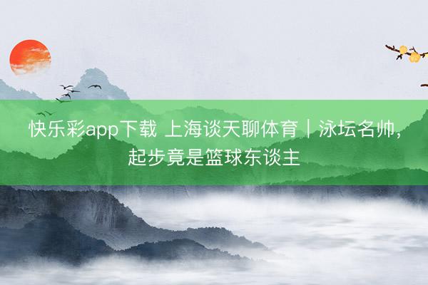 快乐彩app下载 上海谈天聊体育｜泳坛名帅，起步竟是篮球东谈主