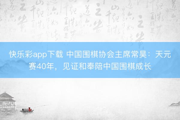 快乐彩app下载 中国围棋协会主席常昊：天元赛40年，见证和奉陪中国围棋成长